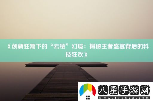 創(chuàng  )新狂潮下的“云纓”幻境