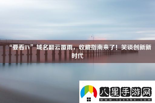 “要看TV”域名翻云覆雨收藏指南來(lái)了！笑談創(chuàng  )新新時(shí)代