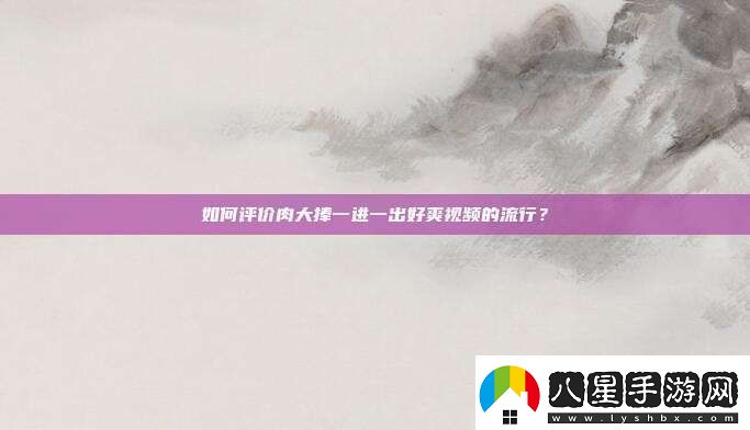 如何評價(jià)肉大捧一進(jìn)一出好爽視頻的流行