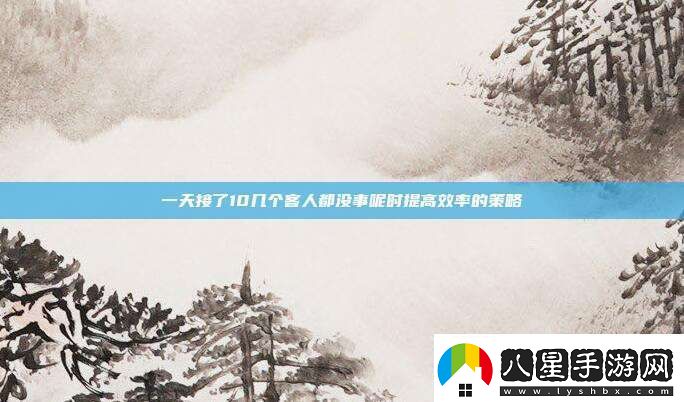 一天接了10幾個(gè)客人都沒(méi)事呢時(shí)提高效率的策略