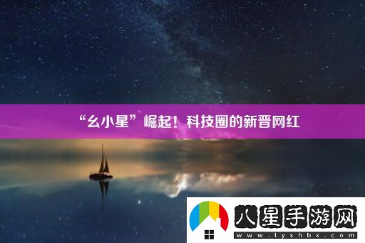 “幺小星”崛起！科技圈的新晉網(wǎng)紅