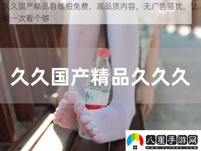久久國產(chǎn)精品自線(xiàn)拍免費高品質(zhì)內容無(wú)廣告騷擾讓你一次看個(gè)夠