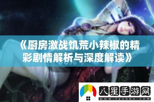 廚房激戰饑荒小辣椒的精彩劇情解析與深度解讀